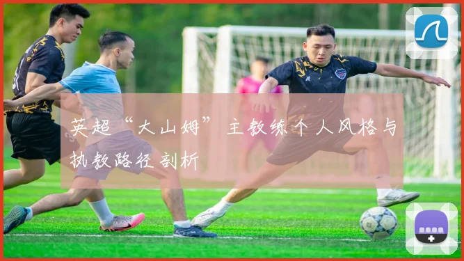 英超“大山姆”主教练个人风格与执教路径剖析